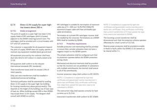 Dubai Building Code Part G: Incoming utilities
G 100
G.7.9 Direct 11 kV supply for super high-
rise towers above 200 m
G.7.9.1 Intake arrangement
The point of supply to a super high-rise tower is the
supply intake of MV switchgear, which is located
adjacent to the DEWA metering/control room. The
switchgear shall be provided with a circuit breaker, with
E/F and O/C protection.
The customer is responsible for all equipment beyond
the point of supply. DEWA does not supply, operate or
maintain any equipment installed above ground level.
All equipment procured by the customer shall have
dual ratio (6.6/11 kV) unless it is clearly stated to be
11 kV.
All equipment shall conform to the relevant
international standards (IEC standards).
Total transformer losses shall not exceed 1.5% of
rated capacity.
Only cast resin transformers shall be installed in
residential/commercial buildings.
Technical justification shall be submitted for availing
direct 11 kV supply to the super high-rise building
for locating transformers above ground level(s). This
depends on the height of the building, size of load, type
of load, etc. When buildings exceed 200 m then DEWA
may accept direct 11 kV supply. The designer shall
consult with DEWA to confirm.
MV switchgear is suitable for termination of maximum
cable size of 3 × 300 mm2
XLPE/PVC/SWA/PE
aluminium/copper cable with heat shrinkable type
cable terminations.
Termination at a private MV switchgear incomer shall
be installed by the consumer. Terminations at a DEWA
RMU shall be installed by DEWA.
G.7.9.2 Protection requirements
Suitable protection and interlocking shall be provided
to ensure that a private substation does not have a
negative impact on the DEWA system.
The private substation shall be configured such that
its protection operates before the DEWA protection
during a fault.
Mechanical and electrical interlocks shall be provided
so that the incomers are not paralleled. In substations
with multiple switchboards, the interlock shall extend
to all of the switchboards.
Incomer protection relays shall conform to IEC 60255.
NOTE 1: Compliance is supported by type test
certificates and guaranteed routine manufacturer’s
works test certificates. Only certificates confirming
that relays have passed the type tests need to be
submitted to DEWA.
The overcurrent relay shall operate correctly for fault
currents up to 31.5 kA.
Instrument transformers shall conform to IEC 61869.
NOTE 2: Compliance is supported by type test
certificates and guaranteed routine manufacturer’s
works test certificates. Only certificates confirming
that current transformers (CT) have passed the type
tests need to be submitted to DEWA.
The incoming current transformer shall be
dimensioned such that the protection scheme operates
effectively for a fault current of 31.5 kA.
Reverse power protection shall be provided to enable
in-feeds to faults within the DEWA 11 kV network to
be cleared within 3 s.
 