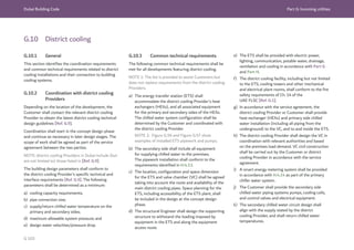 Dubai Building Code Part G: Incoming utilities
G 103
G.10 District cooling
G.10.1 General
This section identifies the coordination requirements
and common technical requirements related to district
cooling installations and their connection to building
cooling systems.
G.10.2 Coordination with district cooling
Providers
Depending on the location of the development, the
Customer shall contact the relevant district cooling
Provider to obtain the latest district cooling technical
design guidelines [Ref. G.9].
Coordination shall start in the concept design phase
and continue as necessary in later design stages. The
scope of work shall be agreed as part of the service
agreement between the two parties.
NOTE: district cooling Providers in Dubai include (but
are not limited to) those listed in [Ref. G.9].
The building design parameters shall conform to
the district cooling Provider’s specific technical and
interface requirements [Ref. G.9]. The following
parameters shall be determined as a minimum:
a) cooling capacity requirements;
b) pipe connection size;
c) supply/return chilled water temperature on the
primary and secondary sides;
d) maximum allowable system pressure; and
e) design water velocities/pressure drop.
G.10.3 Common technical requirements
The following common technical requirements shall be
met for all developments featuring district cooling.
NOTE 1: The list is provided to assist Customers but
does not replace requirements from the district cooling
Providers.
a) The energy transfer station (ETS) shall
accommodate the district cooling Provider’s heat
exchangers (HEXs), and all associated equipment
for the primary and secondary sides of the HEXs.
The chilled water system configuration shall be
determined by the Customer and coordinated with
the district cooling Provider.
NOTE 2:  Figure G.56 and Figure G.57 show
examples of installed ETS pipework and pumps.
b) The secondary side shall include all equipment
for supplying chilled water to the premises.
The pipework installation shall conform to the
requirements identified in H.4.13.
c) The location, configuration and space dimension
for the ETS and valve chamber (VC) shall be agreed
taking into account the route and availability of the
main district cooling pipes. Space planning for the
ETS, including accessibility of the ETS plant, shall
be included in the design at the concept design
phase.
d) The structural Engineer shall design the supporting
structure to withstand the loading imposed by
equipment in the ETS and along the equipment
access route.
e) The ETS shall be provided with electric power,
lighting, communication, potable water, drainage,
ventilation and cooling in accordance with Part G
and Part H.
f) The district cooling facility, including but not limited
to the ETS, cooling towers and other mechanical
and electrical plant rooms, shall conform to the fire
safety requirements of Ch. 14 of the
UAE FLSC [Ref. G.1].
g) In accordance with the service agreement, the
district cooling Provider or Customer shall provide
heat exchanger (HEXs) and primary side chilled
water installation (including all piping from the
underground) to the VC, and to and inside the ETS.
h) The district cooling Provider shall design the VC in
coordination with relevant authorities and based
on the premises load demand. VC civil construction
shall be carried out by the Customer or district
cooling Provider in accordance with the service
agreement.
i) A smart energy metering system shall be provided
in accordance with H.4.14 as part of the primary
chiller water system.
j) The Customer shall provide the secondary side
chilled water piping systems pumps, cooling coils,
and control valves and electrical equipment.
k) The secondary chilled water circuit design shall
align with the supply stated by the district
cooling Provider, and shall return chilled water
temperatures.
 