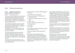 Dubai Building Code Part G: Incoming utilities
G 106
G.11 Telecommunications
G.11.1 Design and installation of
telecommunications infrastructure
G.11.1.1 General requirements
This section provides the requirements for the design
of all telecommunications (telecom) infrastructure
installations within any development including new
build, “greenfield”, redevelopment, “brownfield”, and
additions, alterations, renovations or refurbishments to
existing buildings, in Dubai.
These requirements are based on version two of the
Telecommunication Regulatory Authority (TRA), In-
Building Telecommunication Network – Speciﬁcation
Manual Guidelines for FTTx in new
Buildings [Ref. G.10]. If the TRA is updated to give
more stringent requirements, these shall be used in
preference to the DBC.
This section specifies the minimum requirements
to provide a baseline infrastructure. There is no
restriction to extending the baseline, provided that
the design meets the requirements in this section and
does not prevent competition, e.g. by using proprietary
standards.
All telecom infrastructure shall enable each user/
tenant freedom of choice between telecommunication
service providers (SPs).
The requirements cover all of the following aspects of
infrastructure:
a) civil infrastructure and entry ducts;
b) fibre concentration point (FCP) space(s) per
development or plot;
c) meet-me-room (MMR) space(s) per development
or plot;
d) telecom rooms;
e) indoor mobile service and rooftop rooms;
f) building pathways;
g) OSP cables;
h) ISP cables.
Passive optical fibre infrastructure shall be provided to
support deployment of FTTx.
Copper access networks shall not be used for SP
services.
All buildings shall be equipped with physical
infrastructure capable of supporting multiple high-
speed SP networks which can be easily accessed by
the SP. The Developer shall assume a minimum of
two active SPs in the region, but may future-proof the
infrastructure by incorporating provision to support a
possible third SP.
New installations shall be based upon a minimum of
category 6 balanced twisted pair cabling as specified in
ISO 11801 1. Designers may future-proof designs by
providing category 6 A cabling, which supports higher
data rates and provides support for newer power-
over-ethernet (PoE) standards that are typically used
for video surveillance camera and wireless local area
network access points. Where category 6 A is specified,
unshielded twisted pair (UTP) or shielded twisted pair
(STP) may be utilized.
Category 6 cabling (structured cabling system) shall as
a minimum conform to the requirements specified in
G.11.4.10.7.
Cabling within the tenant space (e.g. multi-tenanted
commercial/retail building, home, unit, flat, apartment,
single family home or similar) for onward distribution
of services beyond the tenant equipment is not in the
scope of these requirements.
The requirements of this section do not replace
a detailed specification, act as instruction for
untrained persons, or provide for every specific design
circumstance. For situations beyond the scope of these
requirements, the TRA shall be consulted to obtain
further clarity and guidance.
 