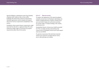 Dubai Building Code Part G: Incoming utilities
G 107
Special buildings or development areas (e.g. hospitals,
shopping malls, stadiums, data centres, public
buildings) will need further enhanced requirements.
Individual agreements shall be bespoke and beyond
that of the minimum requirements established in this
section.
Installations where special telecom requirements might
exist shall be referred to a registered Dubai SP at the
preliminary design stage to incorporate any specific
requirements above that of this section.
G.11.1.2 Telecoms service
To support the deployment of SP optical broadband
networks and services, the Developer shall design and
install in-building elements of telecom infrastructure
up to and within single and multi-tenant premises
(to include single or multiple buildings, villa complex,
warehouses, etc.).
Standardized telecom infrastructure shall be provided
for FTTx, to enable seamless interworking of all
network parts. All designed infrastructure shall support
ethernet and GPON.
To optimize investments, SPs shall share essential
infrastructure elements including telecom rooms,
ducts, cable pathways and cabling.
 