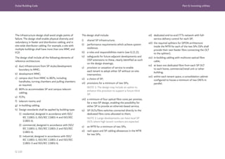 Dubai Building Code Part G: Incoming utilities
G 110
The design shall include:
i) shared SP infrastructure;
ii) performance requirements which achieve system
resilience;
iii) a roles and responsibilities matrix (see G.11.2);
iv) safeguards for future adjacent developments and
OSP extensions to these, clearly identified as such
on the design drawings;
v) provision or cessation of service to enable
each tenant to adopt either SP without on-site
intervention;
vi) a choice of SP;
vii) provisions for a minimum of two SPs;
NOTE 1: The design may include an option to
enhance this provision to support a future third
SP.
viii) a minimum of four optical fibre cores per premise,
for a two-SP design, enabling the possibility for
either SP to provide an ethernet-based service;
ix) SP OL
Ts/fibre switches connected directly to the
dedicated fibre cores allocated to them;
NOTE 2: Large developments can have local SP
OL
Ts where high tenant numbers are expected.
x) an MTR for a minimum of two SPs;
xi) rack space and SP cabling allowances in the MTR
for two SPs;
xii) dedicated end-to-end FTTx network with full-
service delivery control for each SP;
xiii) the required splitters for GPON architecture
inside the MTR for each of the two SPs (SPs shall
provide their own feeder fibre connecting the OL
T
to the splitter);
xiv) in-building cabling with multicore optical fibre
cable;
xv) at least one dedicated fibre from each SP OL
T
to each home, commercial/retail unit or other
building;
xvi) within each tenant space, a consolidation cabinet
configured to house a minimum of two ONTs in
parallel.
The infrastructure design shall avoid single points of
failure. The design shall enable physical diversity and
redundancy in feeder and distribution cabling, and in
site-wide distributor cabling. For example, a site with
multiple buildings shall have more than one MMC and
FCP.
The design shall include all the following elements of
reference architecture:
a) duct infrastructure from SP stubs/development
boundary to MMC;
b) development MMC;
c) campus duct from MMC to BEPs, including
handholes, turning chambers and pulling chambers
as required;
d) BEPs to accommodate SP and campus telecom
cabling;
e) FCPs;
f) telecom rooms; and
g) in-building cabling.
h) Design standards shall be applied by building type:
1) residential, designed in accordance with ISO/
IEC 11801-1, ISO/IEC 11801-4 and ISO/IEC
11801-6;
2) commercial, designed in accordance with ISO/
IEC 11801-1, ISO/IEC 11801-2 and ISO/IEC
11801-6;
3) industrial, designed in accordance with ISO/
IEC 11801-1, ISO/IEC 11801-2 and ISO/IEC
11801-3 and ISO/IEC 11801-6.
 