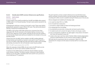 Dubai Building Code Part G: Incoming utilities
G 113
The work required to connect a projects infrastructure to any SP infrastructure
shall be minimized. Connection points at the plot boundary shall be designed after
consulting with utilities records to establish existing SP infrastructure in the site area.
All ducts designed and installed by the Developer shall:
a) be made from black PVC-U or HDPE;
b) be of smooth bore construction;
c) be buried to a depth of 600 mm below the finished ground level;
d) be sloping away from the building;
e) be protected by concrete when running under permanent paved surfaces;
f) be sealed at each end to prevent the ingress of water, sub-soil, gas, or pests;
g) have an entry/pull box installed for any right-angled or sharp bends in the lead-in
duct (main and redundant) routes; and
h) include a draw rope in each duct made of twisted, mildew-resistant polypropylene
(minimum outside diameter of 6 mm; minimum tensile strength of 1,000 kg).
OSP shall meet the requirements that are summarized in Table G.35. OSP
requirements for mosques and other places of worship shall be in accordance with
Part K.
G.11.3 Outside plant (OSP) common infrastructure specifications
G.11.3.1 Lead-in ducts
G.11.3.1.1 General
A series of lead-in ducts shall be provided from the BEP (and MMRs where present)
to MMCs within 2 m of the plot boundary. The lead-in ducts shall be reserved for the
use of the SPs.
All developments shall have a minimum of two lead-in routes. These routes shall be
geographically separated to support different SP routes. They shall provide physical
diversity, if required by the development type.
The MMC at each position shall enable separate duct connections from three
independent SPs. The SP connection to the chamber shall be a minimum of two
110 mm ducts. Alignment of each chamber shall allow the SP access face parallel to
the plot boundary. Sealed stubs shall be pre-installed from the chamber to the actual
boundary location.
Campus ducts from the MMC shall be installed to the BEP, installing additional
turning chambers and handholes as required on each specific route. If required, at
the entry to the BEP, a wide-angle long radius bend (factory-made) may be provided;
alternatively, entry boxes (for main and redundant routes) may be provided.
NOTE: The BEP may be located within the MTR.
Where the masterplan includes MMRs, the duct route to the BEP shall be via the
MMR plot(s). Six 110 mm ducts shall be installed to this route.
A maximum of two shallow bends up to 90° each may be included on any duct
section between chambers. The distance between maintenance holes/handholes
shall be not more than 200 m. Handholes shall not be used for turns, junctions or
accommodating any FTTx equipment.
 
