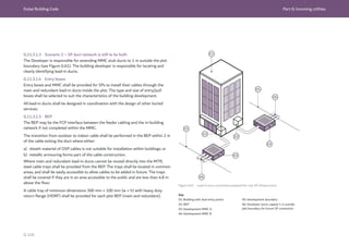 Dubai Building Code Part G: Incoming utilities
G 116
04
02
02
05
05
06
01
03
06
Key
01: Building with dual entry points
02: BEP
03: Development MMC A
04: Development MMC B
Figure G.61 Lead-in duct connections prepared for new SP infrastructure
G.11.3.1.3 Scenario 2 – SP duct network is still to be built
The Developer is responsible for extending MMC stub ducts to 1 m outside the plot
boundary (see Figure G.61). The building developer is responsible for locating and
clearly identifying lead-in ducts.
G.11.3.1.4 Entry boxes
Entry boxes and MMC shall be provided for SPs to install their cables through the
main and redundant lead-in ducts inside the plot. The type and size of entry/pull
boxes shall be selected to suit the characteristics of the building development.
All lead-in ducts shall be designed in coordination with the design of other buried
services.
G.11.3.1.5 BEP
The BEP may be the FCP interface between the feeder cabling and the in-building
network if not completed within the MMC.
The transition from outdoor to indoor cable shall be performed in the BEP within 2 m
of the cable exiting the duct where either:
a) sheath material of OSP cables is not suitable for installation within buildings; or
b) metallic armouring forms part of the cable construction.
Where main and redundant lead-in ducts cannot be routed directly into the MTR,
steel cable trays shall be provided from the BEP. The trays shall be located in common
areas, and shall be easily accessible to allow cables to be added in future. The trays
shall be covered if they are in an area accessible to the public and are less than 4.8 m
above the floor.
A cable tray of minimum dimensions 300 mm × 100 mm (w × h) with heavy duty
return flange (HDRF) shall be provided for each plot BEP (main and redundant).
05: Development boundary
06: Developer ducts capped 1 m outside
plot boundary for future SP connection
 