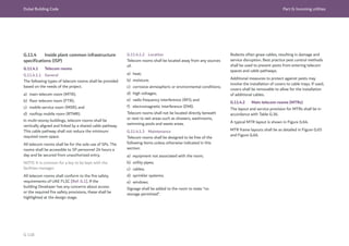 Dubai Building Code Part G: Incoming utilities
G 118
G.11.4 Inside plant common infrastructure
specifications (ISP)
G.11.4.1 Telecom rooms
G.11.4.1.1 General
The following types of telecom rooms shall be provided
based on the needs of the project.
a) main telecom room (MTR);
b) floor telecom room (FTR);
c) mobile service room (MSR); and
d) rooftop mobile room (RTMR).
In multi-storey buildings, telecom rooms shall be
vertically aligned and linked by a shared cable pathway.
This cable pathway shall not reduce the minimum
required room space.
All telecom rooms shall be for the sole use of SPs. The
rooms shall be accessible to SP personnel 24 hours a
day and be secured from unauthorized entry.
NOTE: It is common for a key to be kept with the
facilities manager.
All telecom rooms shall conform to the fire safety
requirements of UAE FLSC [Ref. G.1]. If the
building Developer has any concerns about access
or the required fire safety provisions, these shall be
highlighted at the design stage.
G.11.4.1.2 Location
Telecom rooms shall be located away from any sources
of:
a) heat;
b) moisture;
c) corrosive atmospheric or environmental conditions;
d) high voltages;
e) radio frequency interference (RFI); and
f) electromagnetic interference (EMI).
Telecom rooms shall not be located directly beneath
or next to wet areas such as showers, washrooms,
swimming pools and waste areas.
G.11.4.1.3 Maintenance
Telecom rooms shall be designed to be free of the
following items unless otherwise indicated in this
section:
a) equipment not associated with the room;
b) utility pipes;
c) cables;
d) sprinkler systems;
e) windows.
Signage shall be added to the room to state “no
storage permitted”.
Rodents often gnaw cables, resulting in damage and
service disruption. Best practice pest control methods
shall be used to prevent pests from entering telecom
spaces and cable pathways.
Additional measures to protect against pests may
involve the installation of covers to cable trays. If used,
covers shall be removable to allow for the installation
of additional cables.
G.11.4.2 Main telecom rooms (MTRs)
The layout and service provision for MTRs shall be in
accordance with Table G.36.
A typical MTR layout is shown in Figure G.64.
MTR frame layouts shall be as detailed in Figure G.65
and Figure G.66.
 