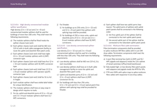 Dubai Building Code Part G: Incoming utilities
G 135
G.11.4.9.4 High density connectorized modular
splitter specification
High density (2 in × 32 out and 2 in × 8 out)
connectorized modular splitters shall be used for
buildings of more than 100 units. They shall meet the
following requirements.
a) The modular splitters shall be fitted inside the
splitter chassis (sub-rack).
b) Each splitter chassis (sub-rack) shall be 483 mm
(19 in) with in-built cable management facility to
route the uplink and downlink fibre patch cords.
c) Each splitter chassis (sub-rack) shall have eight
(2 in × 32 out) modular splitters with LC/APC
connector type.
d) Each splitter chassis (sub-rack) shall have four (2 in
× 32 out) modular splitters with SC/APC connector
type.
e) Each splitter chassis (sub-rack) shall have 12 (2 in
× 8 out) modular splitters with operator specific
connector type.
f) Each splitter chassis (sub-rack) shall be 3U to 4U
in height.
g) Each modular splitter shall have visible label holder
for unique identification.
h) The modular splitters shall have an easy snap-in
design which requires no tools.
i) For du, uplink and downlink ports of (2 in × 32 out
and 2 in × 8 out) modular splitters shall have LC/
APC connectors.
j) For Etisalat:
1) for buildings up to 256 units, (2 in × 32 out)
and (2 in × 8 out) patch-free splitters with
splicing trays shall be provided;
2) for buildings of 256 or more units, uplink and
downlink ports of (2 in × 32 out and 2 in ×
8 out) modular splitters shall have SC/APC
connectors.
G.11.4.9.5 Low-density connectorized splitter
specification
Low-density (2 in × 32 out and 2 in × 8 out)
connectorized splitters shall be used for a building
with less than 100 units. They shall meet the following
requirements.
a) Low-density splitters shall be 483 mm (19 in), 1U,
rack mountable.
b) Low-density splitters shall have an in-built cable
management facility to route the uplink and
downlink fibre patch cords.
c) Uplink and downlink ports of (2 in × 32 out) and
(2 in × 8 out) splitters shall have LC/APC
connectors for du.
d) For buildings with less than 256 units,
(2 in × 32 out) and (2 in × 8 out) optical patch-free
splitters with splicing trays shall be provided for
Etisalat.
e) Each splitter shall have two uplink ports (two
inputs). The uplink ports of splitters with uplink
patch panels shall be connected in the following
order:
1) the first uplink port of the splitter shall be
connected to the main uplink patch panel;
2) the second uplink port of the splitter shall be
connected to the redundant uplink patch panel.
G.11.4.9.6 Multicore fibre cable termination
Fibre termination components shall be provided
to splice multicore SM fibre cables with 4-core SM
drop cables. Termination components shall meet the
following requirements.
a) 4-port fibre terminal box (with LC/APC and SC/
APC pigtails and adaptors) inside the 12U cabinet
of tenant premises (office/retail/warehouse).
b) fully loaded high- or low-density fibre patch panels
with adaptors and pigtails inside the MTR for SPs.
c) FTR mini ODFs with splice trays to splice multicore
fibre cables with respective 4-core drop cables.
 