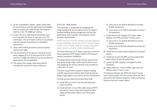 Dubai Building Code Part G: Incoming utilities
G 141
j) At the consolidation cabinet, copper cables shall
be terminated on an RJ45 patch panel and labelled
with the socket and outlet served. Terminations
shall be to the TIA 568B pair scheme.
k) In each TO, each cable shall be terminated such
as to maintain the twists in each pair up to the
termination. The termination shall be in accordance
with the selected manufacturer’s installation
instructions.
l) Strain relief shall be provided at the terminated
ends of each cable.
m) The components of the system shall all be of the
same category (6 or 6 A) and type (UTP or STP),
and from a single manufacturer, to ensure optimum
performance and compatibility.
n) The results from copper cable tests shall be
recorded and retained for future reference.
G.11.4.11 Bulk service
The Developer is responsible for designing and
implementing bulk service infrastructure to support
landlord building facility management and security
applications, and in specific circumstances tenant
business requirements.
NOTE: This kind of service solution is usually applied to
projects/buildings having their own IT network (single-
tenant) such as hotels, hospitals, schools, universities,
banks, airports and other similar establishments.
The client shall have an IT server room and a minimum
of one dedicated MTR (Figure G.78) for SP telecom/
network equipment installation.
The tenant/client shall provide written requirements
during the design stage, confirming the bulk service
and explaining the service required to be provided up
to the client IT room.
The exact requirements related to telecom cabling
and EM requirements shall be determined during the
design stage based on the client’s service requirements.
For bulk services setup the tenant/client shall:
a) install 483 mm (19 in) 42U free standing rack
within the MTR;
b) install and test 12 core fibre cable between MTR
and client IT server room, terminating the fibre
cables at both ends using 12-port fibre patch
panels:
1) cores one to six shall be allocated to connect
Etisalat equipment;
2) cores seven to 12 shall be allocated to connect
du equipment;
c) install and test 24 category 6 A copper cables
between the MTR and client IT server room:
1) ports one to 12 shall be allocated to connect
Etisalat equipment;
2) ports 13 to 24 shall be allocated to connect du
equipment;
d) install main and spare optical splitter(s) and patch
panels;
e) install two 12-port SC/APC pre-terminated fibre
patch panels to each SP uplink fibre;
f) provide SC/APC adaptors and pigtail for fibre
interfaces;
g) extend 300 mm × 50 mm HDRF cable tray from
MTR to client IT server room.
The distance between the MTR and client IT server
room shall be within 70 m (to remain within the 90 m
permanent link distance limitation, while provisioning
fixed services over copper cables).
 