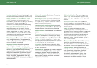 Dubai Building Code Part H: Indoor environment
H 4
Heat load calculation: Process of calculating the total
heat generated inside the building by various sources.
Heating, ventilation and air-conditioning system
(HVAC): Equipment, distribution systems, and
terminals that provide either individually or collectively,
the processes of heating, ventilating, or air-
conditioning to a building or a portion of a building.
Make-up air (dedicated replacement air): Air
deliberately brought into the building from the
outdoors and supplied to the vicinity of an exhaust
hood to replace the air and cooking effluent being
exhausted. Make-up air is generally filtered and fan-
forced, and it can be heated or cooled depending on
the requirements of the application.
Mechanical system: Those systems within a building
which include components of mechanical plant or
machinery. These systems include, but are not limited
to, the HVAC system of a building.
Mechanical ventilation: Ventilation provided by
mechanically powered equipment, such as fans.
Minimum efficiency reporting value (MERV): Filtering
efficiency of an air filter that has been evaluated
using the ASHRAE 52.2 test procedure. An air filter’s
performance is determined by comparing airborne
particle counts upstream and downstream of the
air filter (or other air cleaning device) under test
conditions. A higher MERV rating equates to higher air
filtration efficiency.
Mixed mode ventilation: Combination of mechanical
and natural ventilation.
Monitoring equipment: Equipment used to measure,
and record status or conditions related to a building
or to verify pre-set conditions and provide control or
alarm functions if conditions vary.
Natural ventilation (passive ventilation): Ventilation
provided by thermal, wind or diffusion effects through
windows, doors, or other openings in the building.
Negative pressure: Pressure less than that in adjoining
spaces.
Occupancy sensor: Device that detects the presence or
absence of people within an area and causes lighting,
equipment, or appliances to be regulated accordingly.
Outdoor air: Outside air supplied to a building space
through mechanical or natural ventilation to replace air
in the building that has been exhausted.
Refrigerants: Working fluids of refrigeration cycles,
which absorb heat at low temperatures and reject heat
at higher temperatures.
Replacement air: Outdoor air that is used to replace air
removed from a building through an exhaust system.
Replacement air can be derived from one or more
of the following: make-up air, supply air, transfer air,
and infiltration. However, the ultimate source of all
replacement air is outdoor.
Relative humidity: Ratio of partial density of water
vapour in the air to the saturation density of water
vapour at the same temperature and the same total
pressure.
Space pressurization: Static pressure difference
between the adjacent spaces of a building, with the air
tending to move from higher-pressure spaces to lower-
pressure spaces.
Supply air: Air entering a space from an air-
conditioning, heating, or ventilating system for the
purpose of comfort conditioning. Supply air is generally
filtered, fan-forced, and heated, cooled, humidified,
or dehumidified as necessary to maintain specified
temperature and humidity conditions. Only the
quantity of outdoor air within the supply air flow is
used as replacement air.
Thermal comfort: Condition of mind which expresses
satisfaction with the thermal environment. The
thermal comfort measurement is subjective in nature
as it depends on environmental and personal factors.
Thermal insulation: Materials/products or the
methods and processes used to reduce heat transfer.
Heat energy can be transferred by conduction,
convection or radiation. The flow of heat can
be delayed by addressing one or more of these
mechanisms and is dependent on the physical
properties of the material employed to do this.
 