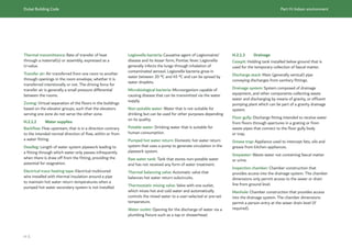 Dubai Building Code Part H: Indoor environment
H 5
Thermal transmittance: Rate of transfer of heat
through a material(s) or assembly, expressed as a
U-value.
Transfer air: Air transferred from one room to another
through openings in the room envelope, whether it is
transferred intentionally or not. The driving force for
transfer air is generally a small pressure differential
between the rooms.
Zoning: Virtual separation of the floors in the buildings
based on the elevator groups, such that the elevators
serving one zone do not serve the other zone.
H.2.1.2 Water supplies
Backflow: Flow upstream, that is in a direction contrary
to the intended normal direction of flow, within or from
a water fitting.
Deadleg: Length of water system pipework leading to
a fitting through which water only passes infrequently
when there is draw off from the fitting, providing the
potential for stagnation.
Electrical trace heating tape: Electrical multicored
wire installed with thermal insulation around a pipe
to maintain hot water return temperatures when a
pumped hot water secondary system is not installed.
Legionella bacteria: Causative agent of Legionnaires’
disease and its lesser form, Pontiac fever. Legionella
generally infects the lungs through inhalation of
contaminated aerosol. Legionella bacteria grow in
water between 20 °C and 45 °C and can be spread by
water droplets.
Microbiological bacteria: Microorganism capable of
causing disease that can be transmitted via the water
supply.
Non-potable water: Water that is not suitable for
drinking but can be used for other purposes depending
on its quality.
Potable water: Drinking water that is suitable for
human consumption.
Pumped hot water return: Domestic hot water return
system that uses a pump to generate circulation in the
pipework system.
Raw water tank: Tank that stores non-potable water
and has not received any form of water treatment.
Thermal balancing valve: Automatic valve that
balances hot water return subcircuits.
Thermostatic mixing valve: Valve with one outlet,
which mixes hot and cold water and automatically
controls the mixed water to a user-selected or pre-set
temperature.
Water outlet: Opening for the discharge of water via a
plumbing fixture such as a tap or showerhead.
H.2.1.3 Drainage
Cesspit: Holding tank installed below ground that is
used for the temporary collection of faecal matter.
Discharge stack: Main (generally vertical) pipe
conveying discharges from sanitary fittings.
Drainage system: System composed of drainage
equipment, and other components collecting waste
water and discharging by means of gravity, or effluent
pumping plant which can be part of a gravity drainage
system.
Floor gully: Discharge fitting intended to receive water
from floors through apertures in a grating or from
waste pipes that connect to the floor gully body
or trap.
Grease trap: Appliance used to intercept fats, oils and
grease from kitchen appliances.
Greywater: Waste water not containing faecal matter
or urine.
Inspection chamber: Chamber construction that
provides access into the drainage system. The chamber
dimensions only permit access to the sewer or drain
line from ground level.
Manhole: Chamber construction that provides access
into the drainage system. The chamber dimensions
permit a person entry at the sewer drain level (if
required).
 
