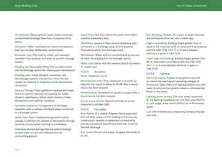 Dubai Building Code Part H: Indoor environment
H 6
Oil separator: Below-ground vessel used to intercept
contaminated drainage flows that incorporate oil or
petrol.
Rainwater: Water resulting from natural precipitation
that has not been deliberately contaminated.
Rainwater pipe: Pipe used to collect and transport
rainwater from building roof areas to another drainage
system.
Rodding eye: Removable fitting that provides access
into the drainage system for cleaning and maintenance.
Rodding point: Small diameter connection into
the drainage systems that permits entry into the
system for cleaning or inspection of the downstream
connection.
Sanitary fittings: Fixed appliances supplied with water
that are used for cleaning and washing (i.e. baths,
showers, wash basins, bidets, water closets, urinals,
dishwashers and washing machines).
Sanitation pipework: Arrangement of discharge
pipework, with or without ventilated pipes, connected
to a drainage system.
Septic tank: Tank installed below ground in which
sewage is collected and allowed to decompose through
bacterial activity before draining to a soakaway.
Soakaway: Buried drainage feature used to manage
surface water on-site and infiltrate into the
surrounding ground.
Upper floor: Any floor above the lowest level, which
could be a basement level.
Ventilation pipework: Main vertical ventilating pipe,
connected to a discharge stack, to limit pressure
fluctuations within the discharge stack.
Wastewater: Water which is contaminated by use and
all water discharging into the drainage system.
Water trap: Device that the prevents foul air by means
of a water seal.
H.2.1.4 Acoustics
Noise: Unwanted sound.
Reverberation time: Time, measured in seconds (s),
taken for the sound to decay by 60 dB after a sound
source has been stopped.
Reverberation: Persistence of sound in a space after a
sound source has been stopped.
Sound pressure level: Physical intensity of sound,
measured in decibels (dB).
H.2.1.5 Fire safety
Exit: Portion of a means of egress that is separated
from all other spaces of the building or structure by
construction, location or equipment as required to
provide a protected way of travel from exit access to
the exit discharge.
Exit access: Portion of a means of egress that leads to
an exit.
Exit discharge: Portion of a means of egress between
the termination of an exit and a public way.
High-rise building: Building height greater than or
equal to 23 m and up to 90 m, measured in accordance
with the UAE FLSC [Ref. H.1]. A more detailed
definition is given in UAE FLSC.
Super high-rise building: Building height greater than
90 m, measured in accordance with the UAE FLSC
[Ref. H.1]. A more detailed definition is given in
UAE FLSC.
H.2.1.6 Lighting
Electronic ballast: A piece of equipment required
to control the starting and operating voltages of
ﬂuorescent lights. Electronic lighting ballasts use solid
state circuitry and can greatly reduce or eliminate any
ﬂicker in the lamps.
Lighting power density: Electrical power consumed
by the lighting installation per unit floor area (W/m2
)
or unit length, linear metre (W/lm) of an illuminated
space.
Lux: Unit of illuminance, measuring luminous flux per
unit area.
 