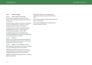 Dubai Building Code Part H: Indoor environment
H 17
H.3.2 Further reading
H.3.2.1 Water supplies and drainage
BS EN 12201, Polyethylene (PE) pipes for water
supply, and for drainage and sewerage under pressure
– Dimensions
BS 6700, Design, installation, testing and maintenance
of service supplying water for domestic use within
buildings and their curtilages – Specification
CHARTED INSTITUTION OF BUILDING SERVICES
ENGINEERS, 2014. Guide G – Public health and
plumbing engineering guide. London: CIBSE.
CHARTERED INSTITUTE OF PLUMBING AND
HEATING ENGINEERING, 2002. Plumbing engineering
services design guide. Essex: CIPHE.
H.3.2.2 Acoustics
INSTITUTE OF ACOUSTICS AND ASSOCIATION OF
NOISE CONSUL
TANTS, 2014. Acoustics of Schools: A
design guide. London: IOA and ANC.
H.3.2.3 Digital services enablement and ICT
BICSI, 2020. Telecommunications distribution methods
manual (TDMM), 14th edition. Florida: BICSI.
ANSI/BICSI 007-2020, Information communication
technology design and implementation practices for
intelligent buildings and premises. Florida: BICSI.
ANSI/BICSI 003-2018, Building information modelling
(BIM). Florida: BICSI.
BICSI, 2018. Information technology systems.
Installation methods manual, 7th edition. Florida:
BICSI.
BICSI, 2018. Essential of bonding and grounding, 1st
edition. Florida: BICSI.
Brick Schema. Available from <brickschema.org/>
[viewed 8 September 2020].
 