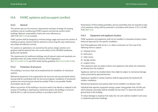 Dubai Building Code Part H: Indoor environment
H 18
H.4 HVAC systems and occupant comfort
H.4.1 General
This section sets out the minimum requirements and basis of design for heating,
ventilation and air-conditioning (HVAC) systems and thermal comfort within
buildings. Relevant sustainability criteria and cross-references to
UAE FLSC [Ref. H.1] are included.
HVAC systems shall be designed to minimize energy usage and ensure the comfort of
building occupants. Systems shall be selected to ensure long life, easy maintenance,
and simple and effective controls.
For systems or applications not covered by this section, design solutions and
guidance shall be obtained from the current edition of the ASHRAE handbooks,
guides and standards.
The requirements for healthcare buildings, and all relevant codes and standards, are
identified within the Dubai Health Authority (DHA) Regulations
[Ref. H.2 to Ref. H.11] and DHA Health facility guidelines [Ref. H.12 to Ref. H.16].
H.4.2 Protection of structure
The building or structure shall not be weakened by the installation of mechanical
systems.
Mechanical equipment to be supported by the structure and any associated seismic
bracing shall be coordinated with the Structural Engineer. Installation of mechanical
systems over structural joints should be avoided. If that is not possible, flexible
ducts/pipes may be used.
Where any portion of the building or structure needs to be altered or replaced in the
process of installing or repairing any mechanical system, the building or structure
shall be left in a safe structural condition in accordance with Part F.
Penetrations of floor/ceiling assemblies, and any assemblies that are required to have
a fire-resistance rating, shall be protected in accordance with Section 3, Ch. 1 of UAE
FLSC [Ref. H.1].
H.4.3 Equipment and appliance location
HVAC equipment and appliances shall not be installed in a hazardous location unless
listed and approved for the specific installation.
Fuel-fired appliances shall not be in, or obtain combustion air from, any of the
following rooms or spaces:
a) sleeping rooms;
b) bathrooms;
c) toilet rooms;
d) storage closets;
e) surgical rooms.
This subsection does not apply to direct-vent appliances that obtain all combustion
air directly from the outdoors.
Appliances shall not be installed where they might be subject to mechanical damage
unless protected by approved barriers.
Appliances installed in outdoor locations shall be approved by the Authority for
outdoor installation.
Mechanical equipment and systems shall not be installed in an elevator shaft.
Individual heat rejection equipment having a power rating greater than 4.0 kW, and
which exhausts externally, shall be installed not less than 3 m above the external
ground level of the building.
To reduce damage to property from leaks, fan coil units shall be installed in wet areas
in residential apartment buildings.
 