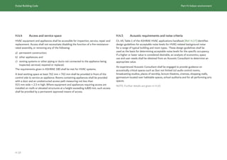 Dubai Building Code Part H: Indoor environment
H 19
H.4.4 Access and service space
HVAC equipment and appliances shall be accessible for inspection, service, repair and
replacement. Access shall not necessitate disabling the function of a fire-resistance-
rated assembly, or removing any of the following:
a) permanent construction;
b) other appliances; and
c) venting systems or other piping or ducts not connected to the appliance being
inspected, serviced, repaired or replaced.
The requirements given in ASHRAE 180 shall be met for HVAC systems.
A level working space at least 762 mm × 762 mm shall be provided in front of the
control side to service an appliance. Rooms containing appliances shall be provided
with a door and an unobstructed access path measuring not less than
915 mm wide × 2.3 m high. Where equipment and appliances requiring access are
installed on roofs or elevated structures at a height exceeding 4,800 mm, such access
shall be provided by a permanent approved means of access.
H.4.5 Acoustic requirements and noise criteria
Ch. 49, Table 1 of the ASHRAE HVAC applications handbook [Ref. H.17] identifies
design guidelines for acceptable noise levels for HVAC-related background noise
for a range of typical building and room types. These design guidelines shall be
used as the basis for determining acceptable noise levels for the specific occupancy.
If a higher or lower value is considered desirable, an analysis of economics, space
use and user needs shall be obtained from an Acoustic Consultant to determine an
appropriate value.
An experienced Acoustic Consultant shall be engaged to provide guidance on
acoustically critical spaces such as (but not limited to) audio control rooms,
broadcasting studios, places of worship, lecture theatres, cinemas, shopping malls,
gymnasium located over habitable spaces, school auditoria and for all performing arts
spaces.
NOTE: Further details are given in H.10.
 