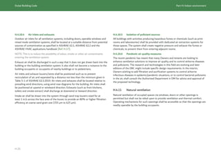 Dubai Building Code Part H: Indoor environment
H 25
H.4.10.4 Air inlets and exhausts
Outdoor air inlets for all ventilation systems, including doors, operable windows and
mixed mode ventilation systems, shall be located at a suitable distance from potential
sources of contamination as specified in ASHRAE 62.1, ASHRAE 62.2 and the
ASHRAE HVAC applications handbook [Ref. H.17].
NOTE: This is to reduce the possibility of odour, smoke or other air contaminants
entering the ventilation system.
Exhaust air shall be discharged in such a way that it does not get drawn back into the
building or the building ventilation system. It also shall not become a nuisance to the
building occupants or occupants of nearby buildings or to pedestrians.
Air inlets and exhaust louvers/vents shall be positioned such as to prevent
recirculation of air, and separated by a distance not less than the minimum given in
Table 5-1 of ASHRAE 62.1:2019. Air inlets and exhausts shall be located relative to
prevailing wind directions, using wind rose diagrams for the building. Air inlets shall
be positioned at upwind or windward direction. Exhausts (such as from kitchens,
toilets and smoke extract) shall discharge at downwind or leeward direction.
Intake air shall be drawn into the system through sand trap louvers sized for at
least 1 m/s across the face area of the louver, to provide an 80% or higher filtration
efficiency at coarse sand grain size (355 μm to 425 μm).
H.4.10.5 Isolation of pollutant sources
All buildings with activities producing hazardous fumes or chemicals (such as print
rooms and laboratories) shall be provided with dedicated air extraction systems for
those spaces. The system shall create negative pressure and exhaust the fumes or
chemicals, to prevent them from entering adjacent rooms.
H.4.10.6 Pandemic air quality measures
The recent pandemic has meant that many Owners and tenants are looking to
enhance ventilation solutions to improve air quality and to control airborne diseases
and pollutants. The research and technologies in this field are evolving and later
editions of the DBC might include specific design requirements. In the interim,
Owners wishing to add filtration and purification systems to control airborne
infectious diseases in epidemic/pandemic situations, or to control bacterial pollutants
in the air, shall consult the Authorized Department in DM for advice and approval of
the proposed technology.
H.4.11 Natural ventilation
Natural ventilation of occupied spaces via windows, doors or other openings is
permitted but shall not be relied upon to provide ventilation and thermal comfort.
Operating mechanisms for such openings shall be accessible so that the openings are
readily operable by the building occupants.
 