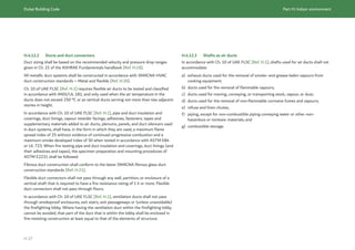 Dubai Building Code Part H: Indoor environment
H 27
H.4.12.2 Ducts and duct connectors
Duct sizing shall be based on the recommended velocity and pressure drop ranges
given in Ch. 21 of the ASHRAE Fundamentals handbook [Ref. H.18].
All metallic duct systems shall be constructed in accordance with SMACNA HVAC
duct construction standards – Metal and flexible [Ref. H.20].
Ch. 10 of UAE FLSC [Ref. H.1] requires flexible air ducts to be tested and classified
in accordance with ANSI/UL 181, and only used when the air temperature in the
ducts does not exceed 250 °C or as vertical ducts serving not more than two adjacent
stories in height.
In accordance with Ch. 10 of UAE FLSC [Ref. H.1], pipe and duct insulation and
coverings, duct linings, vapour retarder facings, adhesives, fasteners, tapes and
supplementary materials added to air ducts, plenums, panels, and duct silencers used
in duct systems, shall have, in the form in which they are used, a maximum flame
spread index of 25 without evidence of continued progressive combustion and a
maximum smoke developed index of 50 when tested in accordance with ASTM E84
or UL 723. When fire testing pipe and duct insulation and coverings, duct linings (and
their adhesives and tapes), the specimen preparation and mounting procedures of
ASTM E2231 shall be followed.
Fibrous duct construction shall conform to the latest SMACNA fibrous glass duct
construction standards [Ref. H.21].
Flexible duct connectors shall not pass through any wall, partition, or enclosure of a
vertical shaft that is required to have a fire resistance rating of 1 h or more. Flexible
duct connectors shall not pass through floors.
In accordance with Ch. 10 of UAE FLSC [Ref. H.1], ventilation ducts shall not pass
through smokeproof enclosures, exit stairs, exit passageways or (unless unavoidable)
the firefighting lobby. Where having the ventilation duct within the firefighting lobby
cannot be avoided, that part of the duct that is within the lobby shall be enclosed in
fire-resisting construction at least equal to that of the elements of structure.
H.4.12.3 Shafts as air ducts
In accordance with Ch. 10 of UAE FLSC [Ref. H.1], shafts used for air ducts shall not
accommodate:
a) exhaust ducts used for the removal of smoke- and grease-laden vapours from
cooking equipment;
b) ducts used for the removal of flammable vapours;
c) ducts used for moving, conveying, or transporting stock, vapour, or dust;
d) ducts used for the removal of non-flammable corrosive fumes and vapours;
e) refuse and linen chutes;
f) piping, except for non-combustible piping conveying water or other non-
hazardous or nontoxic materials; and
g) combustible storage.
 