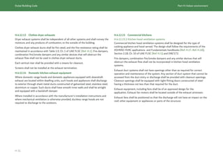 Dubai Building Code Part H: Indoor environment
H 31
H.4.12.13 Clothes dryer exhausts
Dryer exhaust systems shall be independent of all other systems and shall convey the
moisture, and any products of combustion, to the outside of the building.
Clothes dryer exhaust ducts shall be fire rated, and the fire-resistance rating shall be
maintained in accordance with Table 1.9, Ch. 1 of UAE FLSC [Ref. H.1]. Fire dampers,
combination fire/smoke dampers and any similar devices that will obstruct the
exhaust flow shall not be used in clothes dryer exhaust ducts.
Each vertical riser shall be provided with a means for cleanout.
Screens shall not be installed at the exhaust termination.
H.4.12.14 Domestic kitchen exhaust equipment
Where domestic range hoods and domestic appliances equipped with downdraft
exhaust are located within dwelling units, such hoods and appliances shall discharge
to exterior through sheet metal ducts constructed of galvanized steel, stainless steel,
aluminium or copper. Such ducts shall have smooth inner walls and shall be airtight
and equipped with a backdraft damper.
Where installed in accordance with the manufacturer’s installation instructions and
where mechanical ventilation is otherwise provided, ductless range hoods are not
required to discharge to the outdoors.
H.4.12.15 Commercial kitchens
H.4.12.15.1 Kitchen hood ventilation systems
Commercial kitchen hood ventilation systems shall be designed for the type of
cooking appliance and hood served. The design shall follow the requirements of the
ASHRAE HVAC applications  and Fundamentals handbooks [Ref. H.17, Ref. H.18];
Section 2.18, Ch. 10 of UAE FLSC [Ref. H.1]; and DW/172.
Fire dampers, combination fire/smoke dampers and any similar devices that will
obstruct the exhaust flow shall not be incorporated in kitchen hood ventilation
systems.
Exhaust duct systems shall not have openings other than as required for correct
operation and maintenance of the system. Any section of duct system that cannot be
accessed from the duct entry or discharge shall be provided with cleanout openings.
Cleanout openings shall be equipped with tight-fitting doors constructed of steel
having a thickness not less than that required for the duct.
Exhaust equipment, including fans shall be of an approved design for the
application. Exhaust fan motors shall be located outside of the exhaust airstream.
Exhaust fans shall be positioned so that the discharge will not have an impact on the
roof, other equipment or appliances or parts of the structure.
 