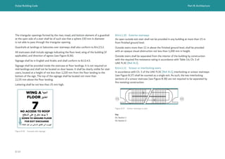 Dubai Building Code Part B: Architecture
B 49
Figure B.36 Example stair signage
NO ACCESS TO ROOF
7
DOWN TO GROUND FLOOR
FOR EXIT DISCHARGE
WING A ‫اﻟﺟﮭﺔ‬
FLOOR ‫اﻟطﺎﺑﻖ‬
‫اﻟﺳطﺢ‬ ‫ﻋﻠﻰ‬ ‫ﻣﺧرج‬ ‫ﯾوﺟد‬ ‫ﻻ‬
‫اﻹﺧﻼء‬ ‫أﺟل‬ ‫ﻣن‬ ‫اﻷرﺿﻲ‬ ‫اﻟطﺎﺑﻖ‬ ‫اﻟﻰ‬ ‫اﻟﮭروب‬
The triangular openings formed by the riser, tread, and bottom element of a guardrail
at the open side of a stair shall be of such size that a sphere 150 mm in diameter
is not able to pass through the triangular opening.
Guardrails at landings or balconies over stairways shall also conform to B.4.2.5.2.
All staircases shall include signage indicating the floor level, wing of the building (if
applicable), and direction of egress (see Figure B.36).
Signage shall be in English and Arabic and shall conform to B.11.4.5.
Signage shall be provided inside the staircase at floor landings. It is not required on
mid-landings and shall not be located on door leaves. It shall be clearly visible for stair
users, located at a height of not less than 1,220 mm from the floor landing to the
bottom of the sign. The top of the signage shall be located not more than
2,135 mm above the floor landing.
Lettering shall be not less than 25 mm high.
B.6.4.1.10 Exterior stairways
An open outside exit stair shall not be provided in any building at more than 15 m
from finished ground level.
Outside stairs more than 11 m above the finished ground level, shall be provided
with an opaque visual obstruction not less than 1,200 mm in height.
Outside stairs shall be separated from the interior of the building by construction
with the required fire resistance rating in accordance with Table 3.4, Ch. 3 of
UAE FLSC [Ref. B.1].
B.6.4.1.11 Scissor or interlocking stairs
In accordance with Ch. 3 of the UAE FLSC [Ref. B.1], interlocking or scissor stairways
(see Figure B.37) shall be counted as a single exit. As such, the two interlocking
sections of a scissor staircase (see Figure B.38) are not required to be separated by
fire resisting construction.
02
01
01
01 02
02
Figure B.37 Scissor stairways in plan
Key
01: Section 1
02: Section 2
 