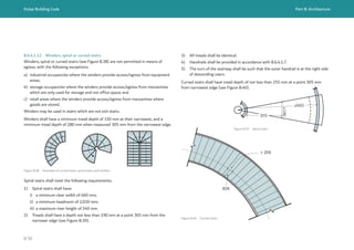 Dubai Building Code Part B: Architecture
B 50
> 255
305
3) All treads shall be identical.
4) Handrails shall be provided in accordance with B.6.4.1.7.
5) The turn of the stairway shall be such that the outer handrail is at the right side
of descending users.
Curved stairs shall have tread depth of not less than 255 mm at a point 305 mm
from narrowest edge (see Figure B.40).
B.6.4.1.12 Winders, spiral or curved stairs
Winders, spiral or curved stairs (see Figure B.38) are not permitted in means of
egress, with the following exceptions:
a) industrial occupancies where the winders provide access/egress from equipment
areas;
b) storage occupancies where the winders provide access/egress from mezzanines
which are only used for storage and not office space; and
c) retail areas where the winders provide access/egress from mezzanines where
goods are stored.
Winders may be used in stairs which are not exit stairs.
Winders shall have a minimum tread depth of 150 mm at their narrowest, and a
minimum tread depth of 280 mm when measured 305 mm from the narrowest edge.
Figure B.38 Examples of curved stairs, spiral stairs and winders
305
≥190
≥660
Figure B.39 Spiral stairs
Spiral stairs shall meet the following requirements.
1) Spiral stairs shall have:
i) a minimum clear width of 660 mm;
ii) a minimum headroom of 2,030 mm;
iii) a maximum riser height of 240 mm.
2) Treads shall have a depth not less than 190 mm at a point 305 mm from the
narrower edge (see Figure B.39).
Figure B.40 Curved stairs
 