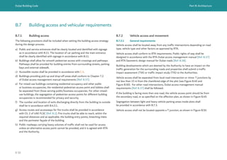 Dubai Building Code Part B: Architecture
B 58
B.7 Building access and vehicular requirements
B.7.1 Building access
The following provisions shall be included when setting the building access strategy
during the design process.
a) Public and service entrances shall be clearly located and identified with signage
as in accordance with B.11. The location of car parking and the main entrance
shall be clearly identified with signage in accordance with B.11.
b) Buildings shall allow for smooth pedestrian access with crossings and pathways.
Pathways shall be provided for building entries from surrounding streets, parking
bays and external sidewalk.
c) Accessible routes shall be provided in accordance with C.5.
d) Buildings providing pick-up and drop-off areas shall conform to Chapter 7.2
of Dubai access management manual requirements [Ref. B.37].
e) For mixed-use buildings containing residential occupancy and other public
or business occupancies, the residential pedestrian access point and lobbies shall
be separated from those serving public/business occupancies. For other mixed-
use buildings, the segregation of pedestrian access points for different building
occupancies is recommended for privacy and security.
f) The number and location of exits discharging directly from the building to outside
shall be in accordance with B.4.3.1.
g) Access routes and accessways for fire trucks shall be provided in accordance
with Ch. 2 of UAE FLSC [Ref. B.1]. Fire trucks shall be able to reach, within the
required distances and as applicable, the building entry points, breeching inlets
and the perimeter façade of the building.
h) Public roadways carrying heavy volumes of traffic shall not be used for access
unless an alternative access point cannot be provided, and it is agreed with RTA
and the Authority.
B.7.2 Vehicle access and movement
B.7.2.1 General requirements
Vehicle access shall be located away from any traffic intersections depending on road
type, vehicle type and other factors as approved by RTA.
Vehicle access shall conform to RTA requirements. Public rights of way shall be
designed in accordance with the RTA Dubai access management manual [Ref. B.37]
and RTA Geometric design manual for Dubai roads [Ref. B.38].
Building developments which are deemed by the Authority to have an impact on the
traffic generation for the surrounding roads and properties shall submit a traffic
impact assessment (TIA) or traffic impact study (TIS) to the Authorities.
Vehicle access shall be separated from local road intersection or minor T junctions by
not less than 15 m from the chamfered edge of the plot (see Figure B.49 and
Figure B.50).  For other road intersections, Dubai access management manual
requirements [Ref. B.37] shall be followed.
If the building is facing more than one road, the vehicle access point should be from
the secondary road, or as specified on the affection plan, as shown in Figure B.49.
Segregation between light and heavy vehicle parking areas inside plots shall
be provided in accordance with B.7.3.
Vehicle access shall not be located opposite a T junction, as shown in Figure B.50.
 