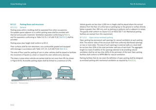 Dubai Building Code Part B: Architecture
B 63
Figure B.55 Parking at slope
≤4% ≤4%
B.7.2.3 Parking floors and structures
B.7.2.3.1 General
Parking areas within a building shall be separated from other occupancies.
Occupiable spaces adjacent to or within parking areas shall be provided with
thermal and acoustic treatment. Ventilation separation conforming to Part H,
and fire separation conforming to Table 1.9, Ch. 1 of UAE FLSC [Ref. B.1], shall be
provided.
Parking areas clear height shall conform to B.5.3.
Floor surfaces shall be non-absorbent, non-combustible, graded and equipped
with drainage in accordance with Table 3.37, Ch. 3 of UAE FLSC [Ref. B.1].
The area of floor used for parking of cars or other vehicles shall be sloped to facilitate
the movement of liquids to a drain or toward the main vehicle entry doorway.
The slope in areas where vehicles are parked shall be not more than 4% (as shown
in Figure B.55). Accessible parking slopes shall be limited to a maximum of 2%.
Vehicle guards not less than 1,200 mm in height shall be placed where the vertical
distance from the floor of a drive lane or parking bay to the ground or surface directly
below is greater than 300 mm, such as parking on podiums roof or adjacent to ramps.
The guards shall conform to Clause 4.5.3 of ASCE/SEI 7-16. Mechanical parking
facilities are exempt from this requirement.
B.7.2.3.2 Open versus enclosed parking
Open parking has permanent wall openings for natural ventilation at each parking
level. The exterior sides of the structure shall have uniformly distributed openings
on two or more sides. The area of such openings in external walls on a level shall
be not less than 20% of the total perimeter wall area of each level. The aggregate
length (i.e. total of widths) of the openings deemed to be providing natural
ventilation shall be not less than 40% of the perimeter of the level. Open parking
facilities shall conform to NFPA 88A for natural ventilation.
Parking facilities that do not meet the definition of open parking shall be designed
as enclosed parking with mechanical ventilation as required by H.4.12.11.
 