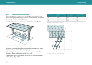 Dubai Building Code Part B: Architecture
B 71
B.7.2.7 Bicycle parking provision in building
Bicycle parking should be located within the building or within a shaded area at
ground level (see Figure B.66) in easily accessible locations within the plot limit and
no more than 30 m from the building entrance.
Parking shall not impede fire exit doors, their access and exit discharge path.
Figure B.66 Shaded bike areas and indoor bike rack area
For student accommodation and labour accommodation buildings, bicycle parking
facilities shall be provided for 10% of building occupants.
Other buildings shall be provided with bicycle parking equivalent to 5% of the
building car parking requirement as specified in B.7.2.6.1.
The dimensions for cycle stands shall be not less than the minimum values given
in Table B.14 and Figure B.67.
Parking angle Inclined stand width
(X) (m)
Distance between two
stands (D) (m)
Inclined stand depth
(Y) (m)
25° 1.60 0.85 0.80
45° 1.45 0.60 1.45
90° — 0.65 1.90
Table B.14 Bicycle stand minimum dimensions
Figure B.67 Bicycle stand minimum dimensions
D
X
Y
 
