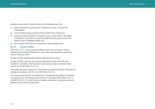 Dubai Building Code Part B: Architecture
B 78
Ladders are permitted to provide access to the following areas only:
1) spaces frequented by personnel for maintenance, repair or monitoring
of equipment;
2) non-occupiable spaces accessed only by catwalks and crawl spaces;
3) raised areas used primarily for purposes of security, life safety or fire safety
including, but not limited to, observation galleries, prison guard towers, fire
lookout towers or lifeguard stands; and
4) non-occupied roofs that are not required to have stairway access.
B.7.3.4 Access to utilities
UAE FLSC [Ref. B.1] does not permit ladder access in lieu of stairs to roofs, to
liquefied petroleum gas (LPG) tanks on roofs, solar power generation systems on
roofs or fire pump rooms.
At least one RCC protected exit stairway shall extend to all roofs.
At least one RCC protected exit stairway shall reach the level of an LPG tank
installation. Cat ladders, alternate stairs and temporary stairs are not permitted
(see Ch. 11 of UAE FLSC [Ref. B.1]).
Solar power generation systems on roofs shall be accessed by one RCC protected exit
stairway in accordance with Ch. 14 of UAE FLSC [Ref. B.1].
A fire pump room shall be in the basements or the ground floor, within 6 m visibility
of a protected exit stair leading to ground floor in accordance with Table 1.9, Ch. 1
of UAE FLSC [Ref. B.1]. Hatch entry, cat ladders, spiral stairs, winding stairs are not
allowed to access the fire pump room.
 