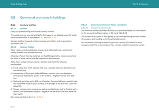 Dubai Building Code Part B: Architecture
B 79
B.8 Communal provisions in buildings
B.8.1 Sanitary facilities
B.8.1.1 General
Every occupiable building shall include sanitary facilities.
The use of common sanitary facilities for both sexes is not allowed, except for family
and accessible toilets as specified in C.8.3 and Table C.20.
Sanitary facilities for people of determination and children shall be provided in
accordance with C.8.
B.8.1.2 Sanitary finishes
Water closets, urinals, washbasins, showers and baths shall have a smooth and
readily cleanable non-absorbent surface.
All sanitary fixture finishing materials and fixed fittings shall be moisture-proof and
the floors of these fixtures shall be made of non-slip materials.
Walls, floors and partitions in sanitary facilities shall meet the following
requirements.
a) In wet areas, floor finish material shall have a smooth, hard, non-absorbent and
non-slip surface.
b) Intersections of floors with walls shall have a smooth, hard, non-absorbent
vertical base that extents upward to the walls to a height of not less than 100
mm.
c) Walls and partitions within 600 mm of sanitary fixtures shall have a smooth, hard,
non-absorbent moisture-proof surface, up to a height of not less than 1,200 mm
above FFL.
d) Shower compartments, screens and walls around bathtubs shall be finished with a
smooth, non-absorbent surface to a height of not less than 1,800 mm above the
drain outlet.
Slip resistance shall conform to C.7.2.1.2.
B.8.1.3 Sanitary provisions and fixture calculations
B.8.1.3.1 Occupancy requirements
The minimum number of sanitary fixtures to be provided shall be calculated based
on the occupant load factors given in B.5.1 and Table B.18.
The number of occupants of each gender is calculated by halving the total number
of occupants and rounding up to the next whole number.
For calculations involving multiple occupancies, fractions of numbers for each
occupancy shall first be summed and then rounded up to the next whole number.
 
