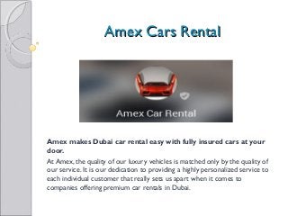 AAmmeexx CCaarrss RReennttaall 
Amex makes Dubai car rental easy with fully insured cars at your 
door. 
At Amex, the quality of our luxury vehicles is matched only by the quality of 
our service. It is our dedication to providing a highly personalized service to 
each individual customer that really sets us apart when it comes to 
companies offering premium car rentals in Dubai. 
 