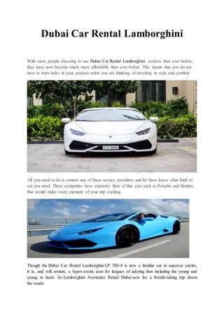 Dubai Car Rental Lamborghini
With more people choosing to use Dubai Car Rental Lamborghini services than ever before,
they have now become much more affordable than ever before. This means that you do not
have to burn holes in your pockets when you are thinking of traveling in style and comfort.
All you need to do is contact any of these service providers and let them know what kind of
car you need. These companies have extensive fleet of fine cars such as Porsche and Bentley
that would make every moment of your trip exciting.
Though the Dubai Car Rental Lamborghini LP 700-4 is now a familiar car in supercar circles,
it is, and will remain, a hyper-exotic icon for leagues of adoring fans including the young and
young at heart. So Lamborghini Aventador Rental Dubai now for a breath-taking trip down
the roads.
 