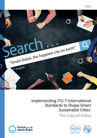 ISBN: 978-92-61-23681-6
9 7 8 9 2 6 1 2 3 6 8 1 6
Implementing ITU-T International
Standards to Shape Smart
Sustainable Cities:
The Case of Dubai
ITU-T
BLUE
“Smart Dubai, the happiest city on Earth”
International
Telecommunication
Union
Place des Nations
CH-1211 Geneva 20
Switzerland
www.itu.int
December 2016
About ITU-T and IoT and its applications including
smart cities and communities (SC&C):
http://www.itu.int/en/ITU-T/ssc/
Printed in Switzerland
Geneva, 2016
Photo credits: Shutterstock
 