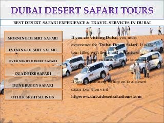 BEST DESERT SAFARI EXPERIENCE & TRAVEL SERVICES IN DUBAI


MORNING DESERT SAFARI
MORNING DESERT SAFARI      If you are visiting Dubai, you must
                           experience the ‘Dubai Desert Safari'. It is a
EVENING DESERT SAFARI
 EVENING DESERT SAFARI     tour filled with thrills and adventure.

OVER NIGHT DESERT SAFARI
OVER NIGHT DESERT SAFARI
                           Here are some pictures to get to know how
                           adventurous this trip can get.
  QUAD BIKE SAFARI
  QUAD BIKE SAFARI

                           If you are planning to hop on to a desert
 DUNE BUGGY SAFARI
 DUNE BUGGY SAFARI
                           safari tour then visit
 OTHER SIGHTSEEINGS
 OTHER SIGHTSEEINGS        httpwww.dubaidesertsafaritours.com
 