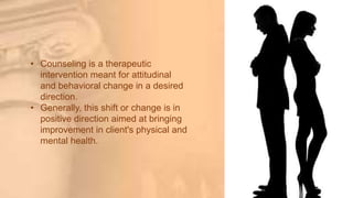 • Counseling is a therapeutic
intervention meant for attitudinal
and behavioral change in a desired
direction.
• Generally, this shift or change is in
positive direction aimed at bringing
improvement in client's physical and
mental health.
 