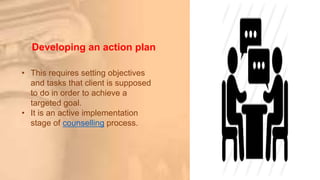 Developing an action plan
• This requires setting objectives
and tasks that client is supposed
to do in order to achieve a
targeted goal.
• It is an active implementation
stage of counselling process.
 
