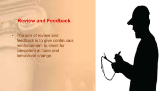 Review and Feedback
• The aim of review and
feedback is to give continuous
reinforcement to client for
consistent attitude and
behavioral change.
 
