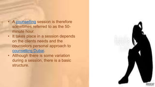• A counselling session is therefore
sometimes referred to as the 50-
minute hour.
• It takes place in a session depends
on the clients needs and the
counselors personal approach to
counselling Dubai.
• Although there is some variation
during a session, there is a basic
structure.
 