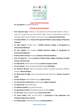 www.ehwc-me.com
Head of Scientific Committee
Dr. Luay Badran, Occupational Physician
Scientific Committee Members
 Prof. Raymond Agius, Professor of Occupational and Environmental Medicine, Director -
Centre for Occupational and Environmental Health, Centre for Epidemiology, Institute of
Population Health, Faculty of Medical and Human Sciences |University of Manchester
 Dr. Declan Whelan, Dean, Faculty of Occupational Medicine, Royal College of Physicians
of Ireland
 Dr. Mark Roberts, President Elect | ACOEM (American College of Occupational &
Environmental Medicine)
 Dr. Ron Loepkke, Past President |ACOEM (American College of Occupational &
Environmental Medicine)
 Professor Nelson Norman, President| Institute of Remote Healthcare
 Prof. Tar-Ching Aw, Director| Institute of Public Health, College of Medicine & Health
Sciences, UAE University
 Dr. Nigel Shanks, Medical Services Manager| RasGas Company Limited
 Dr. Israr Ahmed, Country Occupational Health Manager| Shell Qatar
 Dr. Christiaan Barnard, Head of Occupational Health, Consultant Occupational Medicine
Physician | Maersk Oil Qatar
 Dr. Mohammed Al Hajjaj, Head of Occupational Health Department, Supreme Council of
Health
 Dr. Soha Al-Bayat, Head of Medical Services| Qatar Airways
 Dr. Yousuf Noman Al Shammari, Health Manager |Qatar Foundation
 Dr. Ahmad Latif, Public Health Expert
 Dr. Rakhmat Soebekti, Occupational Physician
 Dr. Mark Newson-Smith, Chief Medical Compliance Officer| ENOC
 Dr. Fanie Jute, Regional Medical Director| International SOS
 Dr. Fraser Lindsay, OIMS and SHE Advisor | (Contracted to Esso Exploration and
Production Nigeria Ltd) at Brunel
 Dr. Philip Sharples, Global Medical Director| United Healthcare
 