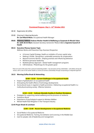 www.ehwc-me.com
Provisional Program- Day 1 – 11
th
October 2015
08:30 Registration & Coffee
09:00 Chairman’s Opening Remarks
Dr. Carl Rikard Moen, Occupational Health Manager
09:05 Visionary Address Endorse Worker Health & Wellbeing as Corporate & Morale Value
Dr. Salih Ali Al-Marri, Assistant Secretary General for Medical Affairs| Supreme Council of
Health
09:15 Executive Plenary Session Topic
Wellness Works and Prevention Pays: Business Perspective
 A Human Capital Strategy: Health as multiplier of human capital value
 Making it Visible : Recognition, sustainable prevention & compensation
 Beyond Economic Barriers : Shaping practises and influencing behaviour
 Reinforce pervasive leadership
 Multidisciplinary Approach : Global health management programs
 CSR Initiatives : Philanthropy for the greater good
These are some of the areas that a panel of outstanding leaders—top executives and key stakeholders—will address during the
session, with a view to link worker health as a driver for business sustainability through incorporating an integrated approach
10:15 Morning Coffee Break & Networking
10:40 – 12:10 Current Challenges in Occupational Health
 Impact of globalisation on occupational health
 Anticipating the health effects of technology developments
 Sociocultural issues in regards to health promotion / Delivering occupational health in a
multicultural working society : Effective Solutions
12:10 – 12:45 Cultivate Mentally Healthy & Resilient Workplaces
 Strategies for supporting mental wellbeing and the provision of resilience
 Substance Abuse
 Importance of psychological support to Workers Welfare
 Mental Health Risk Mitigation in the Transport Industry
12:45 Prayer Break & Luncheon
13:40 – 15:40 Recent Developments in Occupational Medicine
 Social Media in Occupational Medicine
 Occupational Medicine, Training, Accreditation and Licensing in the Middle-East
 Care for people, role of leadership and management
 