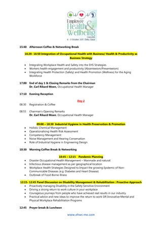 www.ehwc-me.com
15:40 Afternoon Coffee & Networking Break
16:20- 16:50 Integration of Occupational Health with Business/ Health & Productivity as
Business Strategy
 Integrating Workplace Health and Safety into the EHS Strategies
 Workers health engagement and productivity (Absenteeism/Presenteeism)
 Integrating Health Protection (Safety) and Health Promotion (Wellness) for the Aging
Workforce
17:00 End of day 1 & Closing Remarks from the Chairman
Dr. Carl Rikard Moen, Occupational Health Manager
17:10 Evening Reception
Day 2
08:30 Registration & Coffee
08:55 Chairman’s Opening Remarks
Dr. Carl Rikard Moen, Occupational Health Manager
09:00 – 10:30 Industrial Hygiene in Health Preservation & Promotion
 Holistic Chemical Management
 Operationalising Health Risk Assessment
 Competency Management
 Noise Management and Hearing Conservation
 Role of Industrial Hygiene in Engineering Design
10:30 Morning Coffee Break & Networking
10:45 – 12:15 Pandemic Planning
 Disaster Occupational Health Management – Manmade and natural.
 Infectious disease management as per geographical location
 Workplace Health Strategies Designed to Impact the growing Epidemic of Non-
Communicable Diseases (e.g. Diabetes and Heart Disease)
 Outbreak of Food-Borne illness
12:15- 12:45 Panel Discussion on Disability Management & Rehabilitation : Proactive Approach
 Proactively managing Disability in the Safety Sensitive Environment
 Driving a strong return to work culture in your workplace
 Courageous journeys from people who have achieved real results in our industry.
 Practical advice and new ideas to improve the return to work OR Innovative Mental and
Physical Workplace Rehabilitation Programs
12:45 Prayer break & Luncheon
 