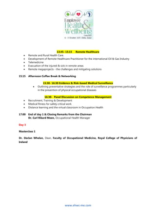 www.ehwc-me.com
13:45- 15:15 Remote Healthcare
 Remote and Rural Health Care.
 Development of Remote Healthcare Practitioner for the international Oil & Gas Industry
 Telemedicine
 Evacuation of the injured & sick in remote areas
 Remote megaprojects - the challenges and mitigating solutions
15:15 Afternoon Coffee Break & Networking
15:30- 16:30 Evidence & Risk-based Medical Surveillance
 Outlining preventative strategies and the role of surveillance programmes particularly
in the prevention of physical occupational diseases
16:30- Panel Discussion on Competence Management
 Recruitment, Training & Development
 Medical fitness for safety critical work
 Distance learning and the virtual classroom in Occupation Health
17:00 End of day 1 & Closing Remarks from the Chairman
Dr. Carl Rikard Moen, Occupational Health Manager
Day 3
Masterclass 1
Dr. Declan Whelan, Dean, Faculty of Occupational Medicine, Royal College of Physicians of
Ireland
 