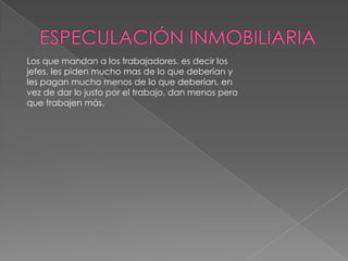 ESPECULACIÓN INMOBILIARIALos que mandan a los trabajadores, es decir los jefes, les piden mucho mas de lo que deberían y les pagan mucho menos de lo que deberían, en vez de dar lo justo por el trabajo, dan menos pero que trabajen más.