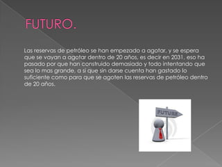 FUTURO.      Las reservas de petróleo se han empezado a agotar, y se espera que se vayan a agotar dentro de 20 años, es decir en 2031, eso ha pasado por que han construido demasiado y todo intentando que sea lo mas grande, a si que sin darse cuenta han gastado lo suficiente como para que se agoten las reservas de petróleo dentro de 20 años.