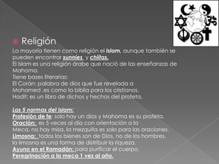 ReligiónLa mayoría tienen como religión el Islam, aunque también se pueden encontrar sunníes y chiítas.El islam es una religión árabe que nació de las enseñanzas de Mahoma.Tiene bases literarias:El Corán: palabra de dios que fue revelada a Mohamed ,es como la biblia para los cristianos.Hadit: es un libro de dichos y hechos del profeta. Las 5 normas del Islam:Profesión de fe: solo hay un dios y Mahoma es su profeta.Oración:  es 5 veces al día con orientación a la Meca, no hay misa, la mezquita es solo para las oraciones.Limosna:  todos los bienes son de Dios, no de los hombres, la limosna es una forma de distribuir la riqueza.Ayuno en el Ramadán: para purificar el cuerpo.Peregrinación a la meca 1 vez al año.