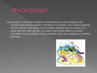 TRADICIONES.Las parejas no pueden besarse ni abrazarse en sitios públicos, las mujeres extranjeras deben cubrirse los hombros y los codos además de las piernas a la altura de la rodilla, siempre que acudan a un lugar donde halla gente. A la playa del Golfo Pérsico pueden acceder tanto hombres como mujeres, pero las mujeres no pueden bañarse.