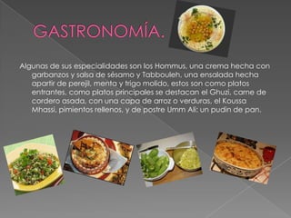 GASTRONOMÍA.Algunas de sus especialidades son los Hommus, una crema hecha con garbanzos y salsa de sésamo y Tabbouleh, una ensalada hecha apartir de perejil, menta y trigo molido, estos son como platos entrantes, como platos principales se destacan el Ghuzi, carne de cordero asada, con una capa de arroz o verduras, el KoussaMhassi, pimientos rellenos, y de postre UmmAli: un pudin de pan.