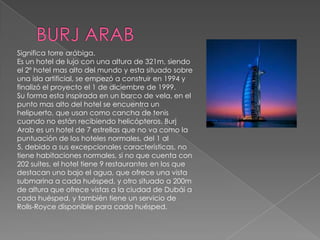 BURJ ARABSignifica torre arábiga.Es un hotel de lujo con una altura de 321m, siendo el 2º hotel mas alto del mundo y esta situado sobre una isla artificial, se empezó a construir en 1994 y finalizó el proyecto el 1 de diciembre de 1999.Su forma esta inspirada en un barco de vela, en el punto mas alto del hotel se encuentra un helipuerto, que usan como cancha de tenis cuando no están recibiendo helicópteros. BurjArab es un hotel de 7 estrellas que no va como la puntuación de los hoteles normales, del 1 al 5, debido a sus excepcionales características, no tiene habitaciones normales, si no que cuenta con 202 suites, el hotel tiene 9 restaurantes en los que destacan uno bajo el agua, que ofrece una vista submarina a cada huésped, y otro situado a 200m de altura que ofrece vistas a la ciudad de Dubái a cada huésped, y también tiene un servicio de Rolls-Royce disponible para cada huésped.