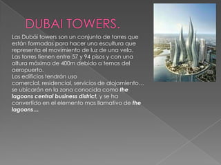 DUBAI TOWERS.Las Dubái towers son un conjunto de torres que están formadas para hacer una escultura que representa el movimiento de luz de una vela.Las torres tienen entre 57 y 94 pisos y con una altura máxima de 400m debido a temas del aeropuerto.Los edificios tendrán uso comercial, residencial, servicios de alojamiento… se ubicarán en la zona conocida como thelagoons central businessdistrict, y se ha convertido en el elemento mas llamativo de thelagoons…