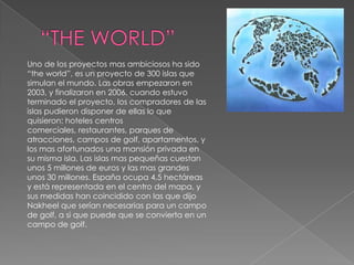 “THE WORLD”Uno de los proyectos mas ambiciosos ha sido “theworld”, es un proyecto de 300 islas que simulan el mundo. Las obras empezaron en 2003, y finalizaron en 2006. cuando estuvo terminado el proyecto, los compradores de las islas pudieron disponer de ellas lo que quisieron: hoteles centros comerciales, restaurantes, parques de atracciones, campos de golf, apartamentos, y los mas afortunados una mansión privada en su misma isla. Las islas mas pequeñas cuestan unos 5 millones de euros y las mas grandes unos 30 millones. España ocupa 4,5 hectáreas y está representada en el centro del mapa, y sus medidas han coincidido con las que dijo Nakheel que serían necesarias para un campo de golf, a si que puede que se convierta en un campo de golf.