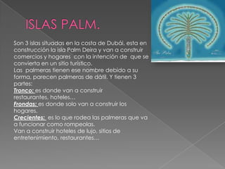 ISLAS PALM.Son 3 islas situadas en la costa de Dubái, esta en construcción la isla Palm Deira y van a construir comercios y hogares  con la intención de  que se convierta en un sitio turístico.Las  palmeras tienen ese nombre debido a su forma, parecen palmeras de dátil. Y tienen 3 partes:Tronco: es donde van a construir restaurantes, hoteles…Frondas: es donde solo van a construir los hogares.Crecientes:  es lo que rodea las palmeras que va a funcionar como rompeolas.Van a construir hoteles de lujo, sitios de entretenimiento, restaurantes…