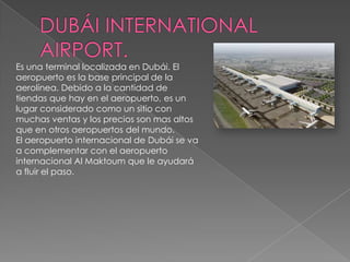 DUBÁI INTERNATIONAL AIRPORT.Es una terminal localizada en Dubái. El aeropuerto es la base principal de la aerolínea. Debido a la cantidad de tiendas que hay en el aeropuerto, es un lugar considerado como un sitio con muchas ventas y los precios son mas altos que en otros aeropuertos del mundo.El aeropuerto internacional de Dubái se va a complementar con el aeropuerto internacional Al Maktoum que le ayudará a fluir el paso.