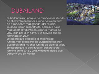 DUBAILANDDubailand es un parque de atracciones situado en el emirato de Dubái, es uno de los parques de atracciones mas grandes del mundo.Cuando fueron a construirlo, para que fuese mas fácil lo dividieron en 4 partes, y antes de 2009 iban por la 3ª parte, y se preveía que se terminase en 2009.Se espera que atraiga a 15 millones de turistas, y los creadores de Dubailand esperan que atraigan a muchos turistas de distintos sitios.Se espera que la construcción del proyecto termine entre 2015 y 2018.Medirá el doble que Disney World en Florida. 