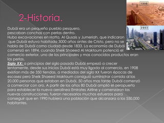 2-Historia.Dubái era un pequeño pueblo pesquero, pescaban conchas con perlas dentro.Hubo excavaciones en Hatta, Al Qusais y Jumeriah, que indicaron que Dubái estuvo habitada 3000 años antes de Cristo, pero no se habla de Dubái como ciudad desde 1833. La economía de Dubái comenzó en 1894, cuando SheikShaeed Al Maktoum potenció el comercio exterior, uno de los principales y mas conocidos productos eran las perlas.Siglo XX: a principios del siglo pasado Dubái empezó a crecer lentamente, desde sus inicios Dubái está muy ligada al comercio, en 1908 existían más de 350 tiendas, a mediados del siglo XX fueron épocas de escasez pero SheikShaeedMaktoum consiguió suministrar comida al las 20.000 personas que estaban en Dubái, 50 años mas tarde Dubái comenzó a comerciar con oro. A partir de los años 80 Dubái amplió el aeropuerto para establecer la nueva aerolínea EmiratesAirline y comenzaron las nuevas construcciones, fueron necesarios muchos esfuerzos para conseguir que en 1990 hubiera una población que alcanzara a los 550.000 habitantes.   